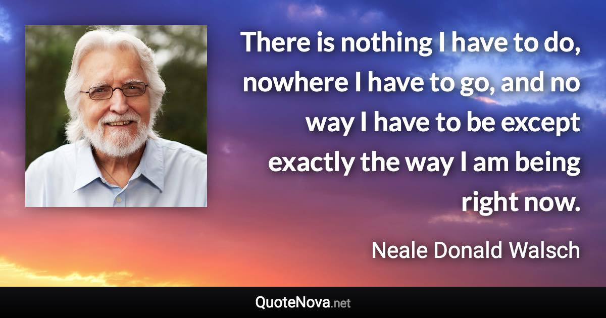 There is nothing I have to do, nowhere I have to go, and no way I have to be except exactly the way I am being right now. - Neale Donald Walsch quote