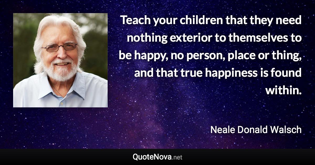 Teach your children that they need nothing exterior to themselves to be happy, no person, place or thing, and that true happiness is found within. - Neale Donald Walsch quote