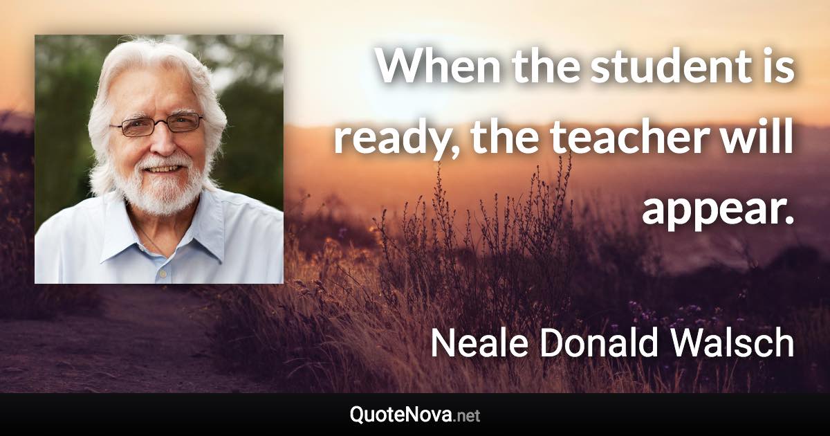 When the student is ready, the teacher will appear. - Neale Donald Walsch quote