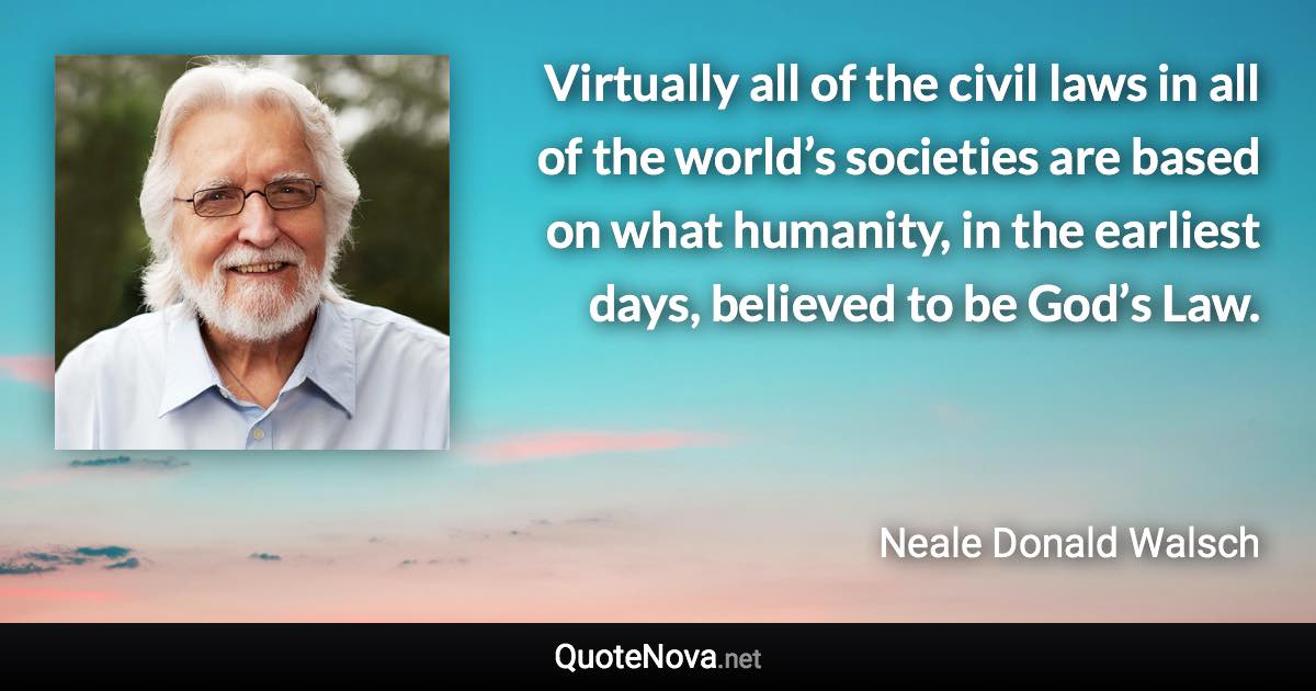 Virtually all of the civil laws in all of the world’s societies are based on what humanity, in the earliest days, believed to be God’s Law. - Neale Donald Walsch quote