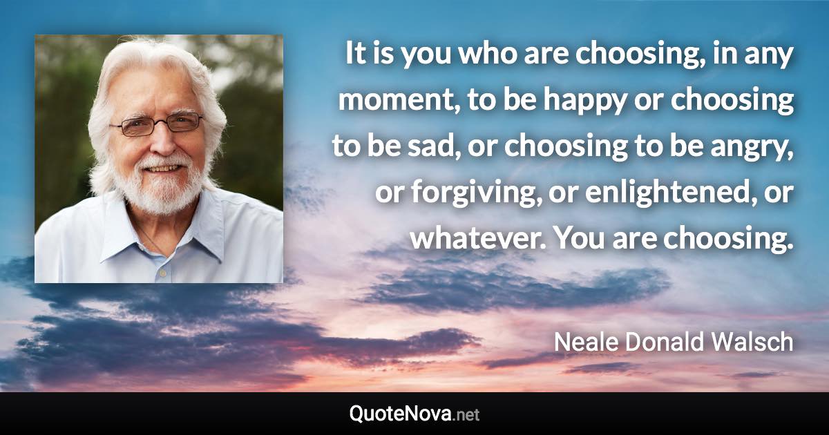 It is you who are choosing, in any moment, to be happy or choosing to be sad, or choosing to be angry, or forgiving, or enlightened, or whatever. You are choosing. - Neale Donald Walsch quote