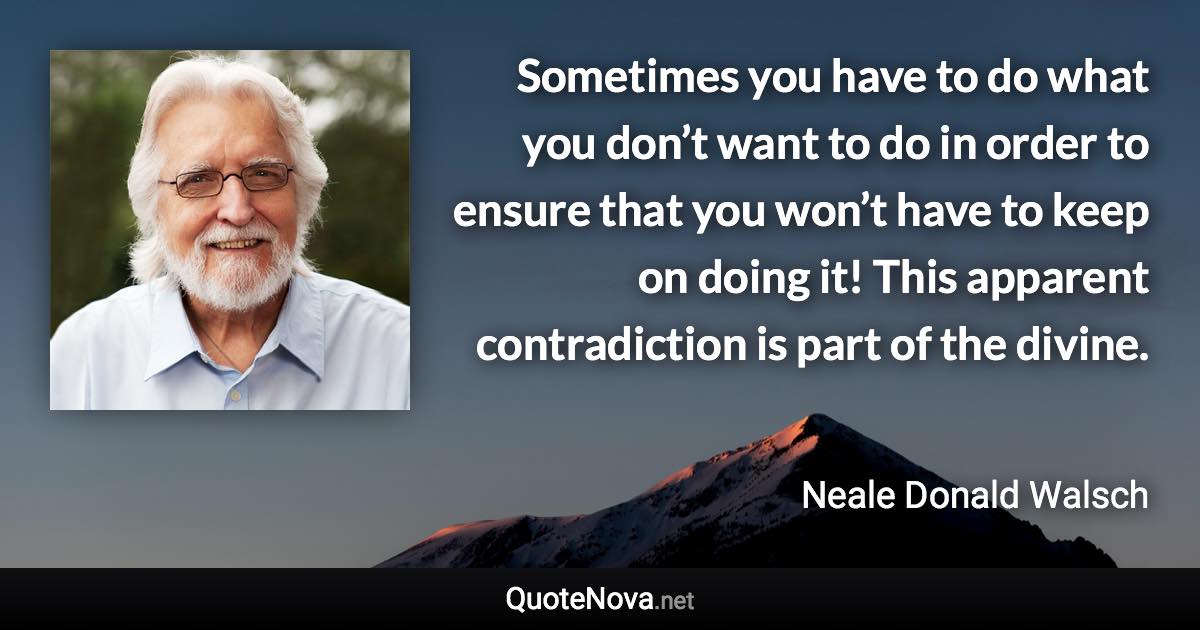 Sometimes you have to do what you don’t want to do in order to ensure that you won’t have to keep on doing it! This apparent contradiction is part of the divine. - Neale Donald Walsch quote