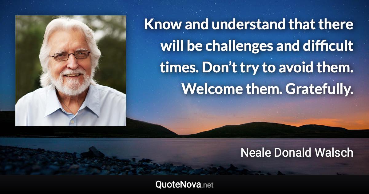 Know and understand that there will be challenges and difficult times. Don’t try to avoid them. Welcome them. Gratefully. - Neale Donald Walsch quote