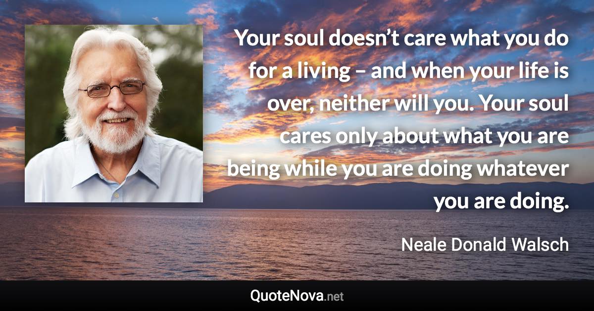 Your soul doesn’t care what you do for a living – and when your life is over, neither will you. Your soul cares only about what you are being while you are doing whatever you are doing. - Neale Donald Walsch quote