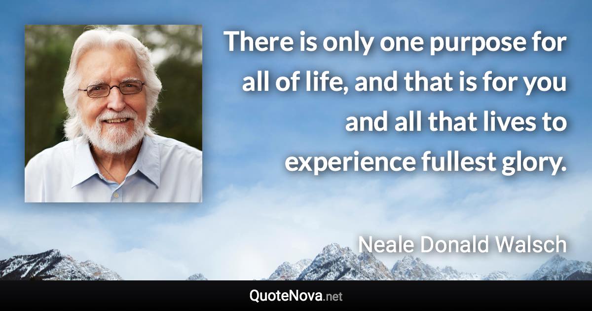 There is only one purpose for all of life, and that is for you and all that lives to experience fullest glory. - Neale Donald Walsch quote