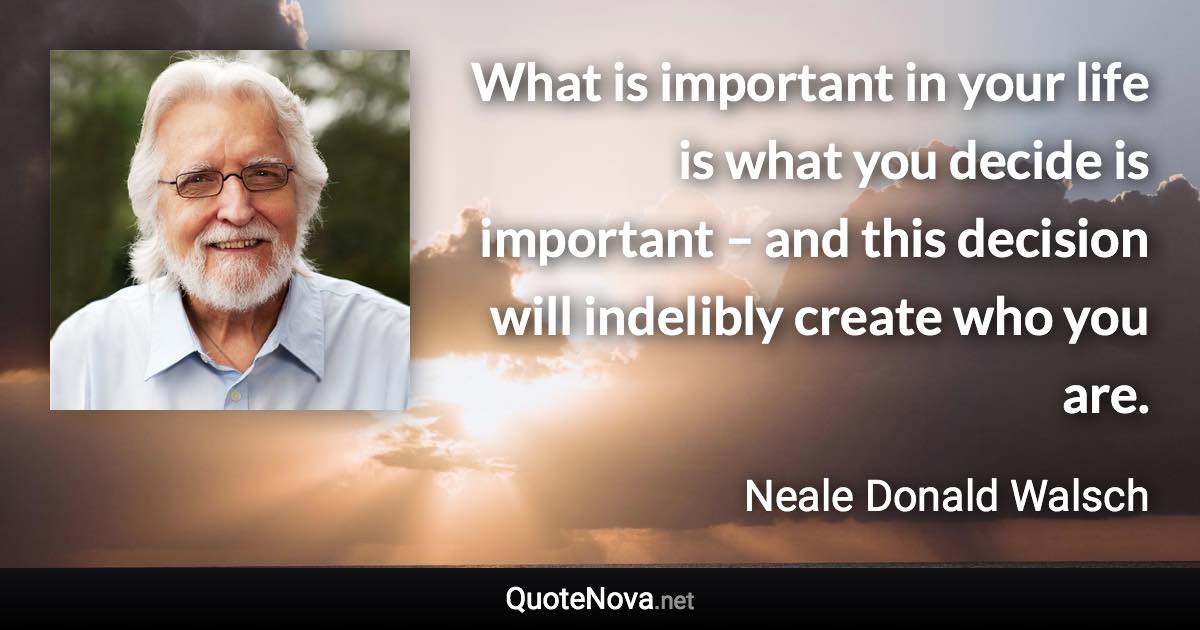 What is important in your life is what you decide is important – and this decision will indelibly create who you are. - Neale Donald Walsch quote