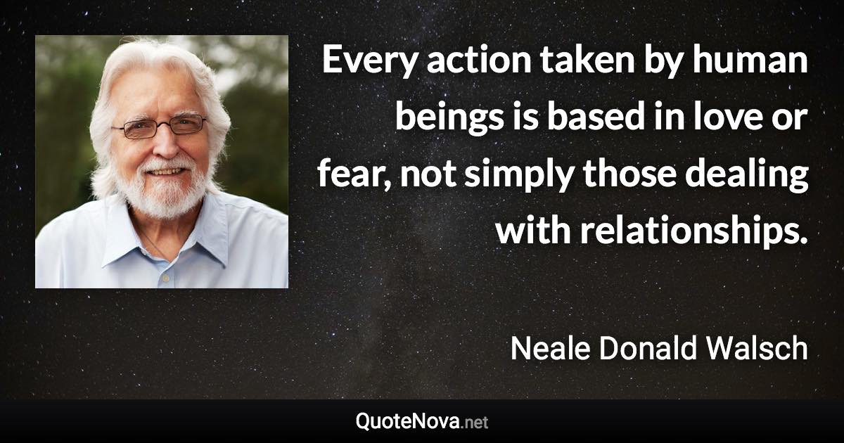 Every action taken by human beings is based in love or fear, not simply those dealing with relationships. - Neale Donald Walsch quote