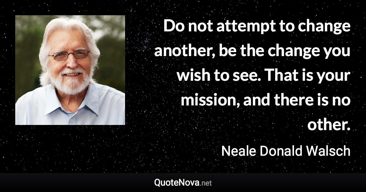 Do not attempt to change another, be the change you wish to see. That is your mission, and there is no other. - Neale Donald Walsch quote