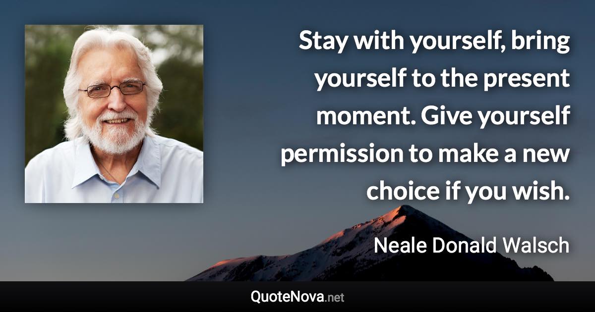 Stay with yourself, bring yourself to the present moment. Give yourself permission to make a new choice if you wish. - Neale Donald Walsch quote