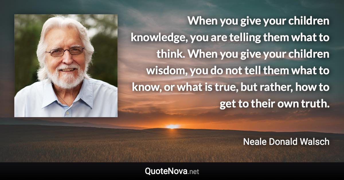 When you give your children knowledge, you are telling them what to think. When you give your children wisdom, you do not tell them what to know, or what is true, but rather, how to get to their own truth. - Neale Donald Walsch quote