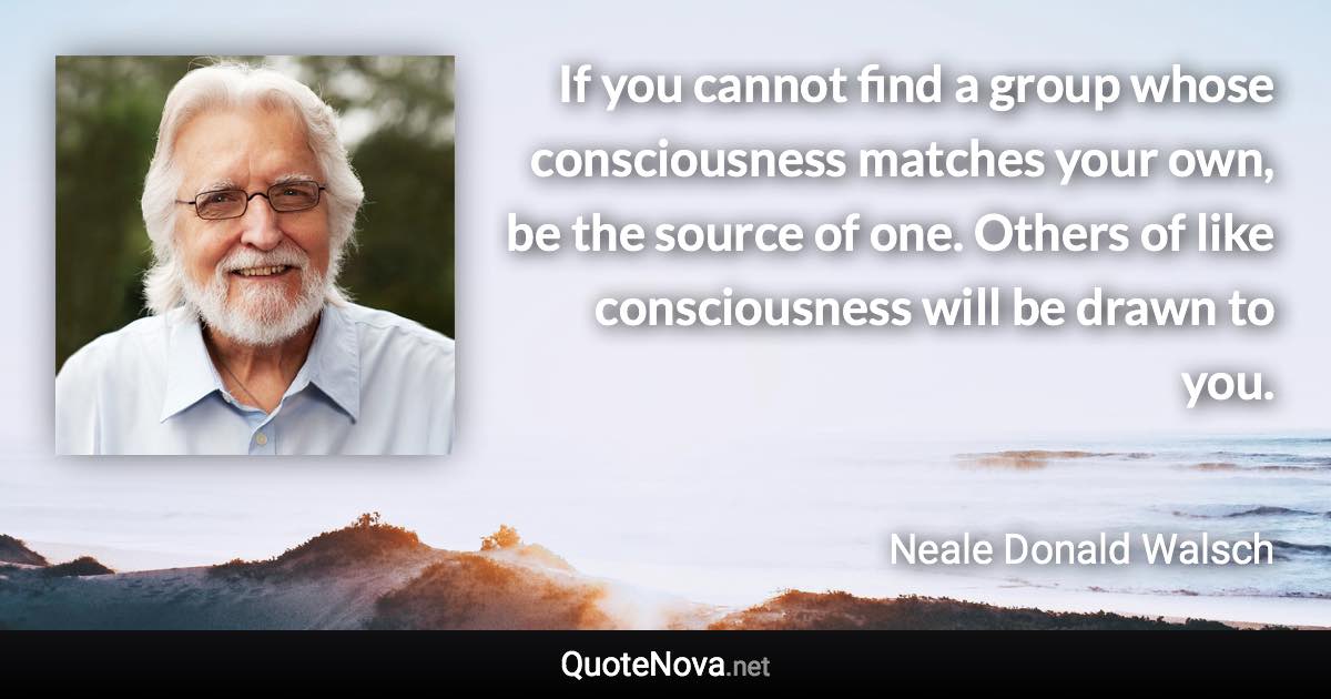 If you cannot find a group whose consciousness matches your own, be the source of one. Others of like consciousness will be drawn to you. - Neale Donald Walsch quote