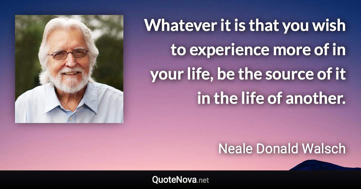 Whatever it is that you wish to experience more of in your life, be the source of it in the life of another. - Neale Donald Walsch quote