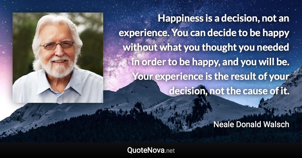 Happiness is a decision, not an experience. You can decide to be happy without what you thought you needed in order to be happy, and you will be. Your experience is the result of your decision, not the cause of it. - Neale Donald Walsch quote