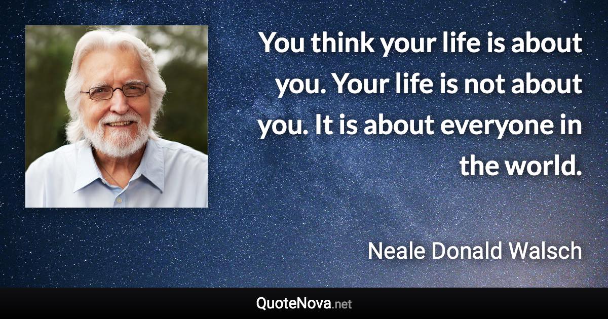 You think your life is about you. Your life is not about you. It is about everyone in the world. - Neale Donald Walsch quote