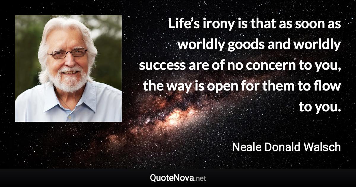 Life’s irony is that as soon as worldly goods and worldly success are of no concern to you, the way is open for them to flow to you. - Neale Donald Walsch quote