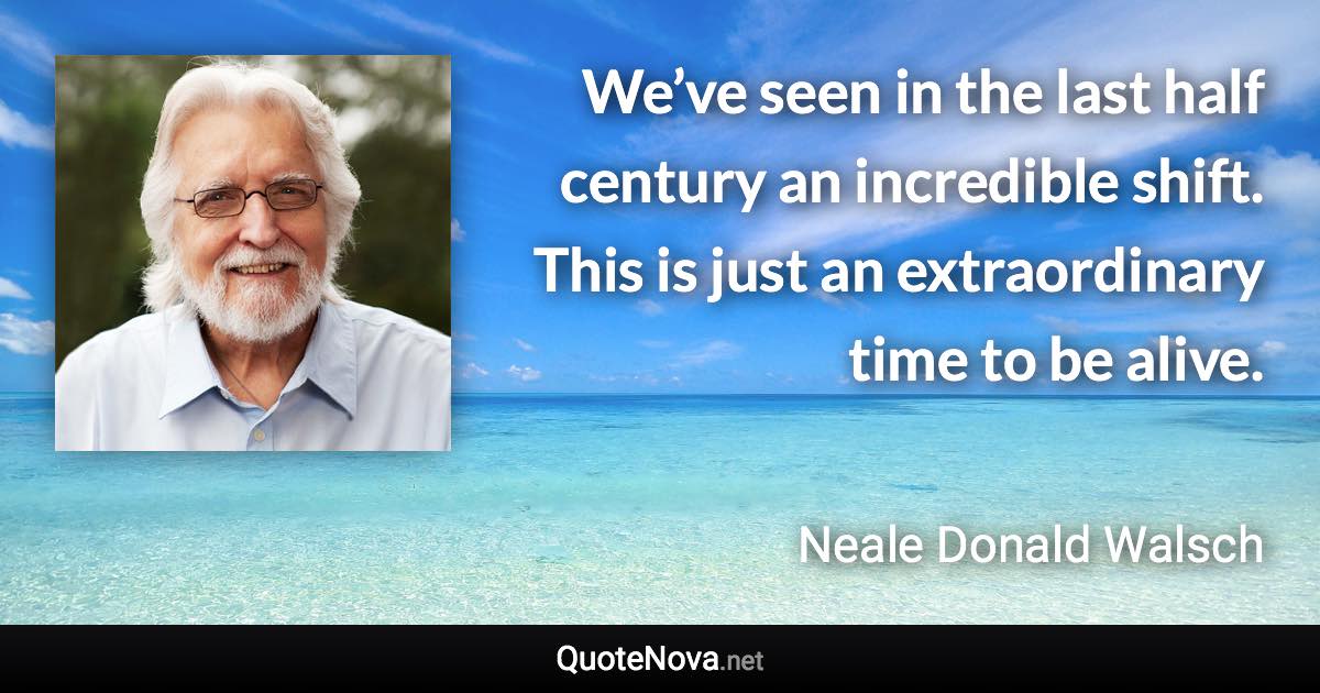 We’ve seen in the last half century an incredible shift. This is just an extraordinary time to be alive. - Neale Donald Walsch quote