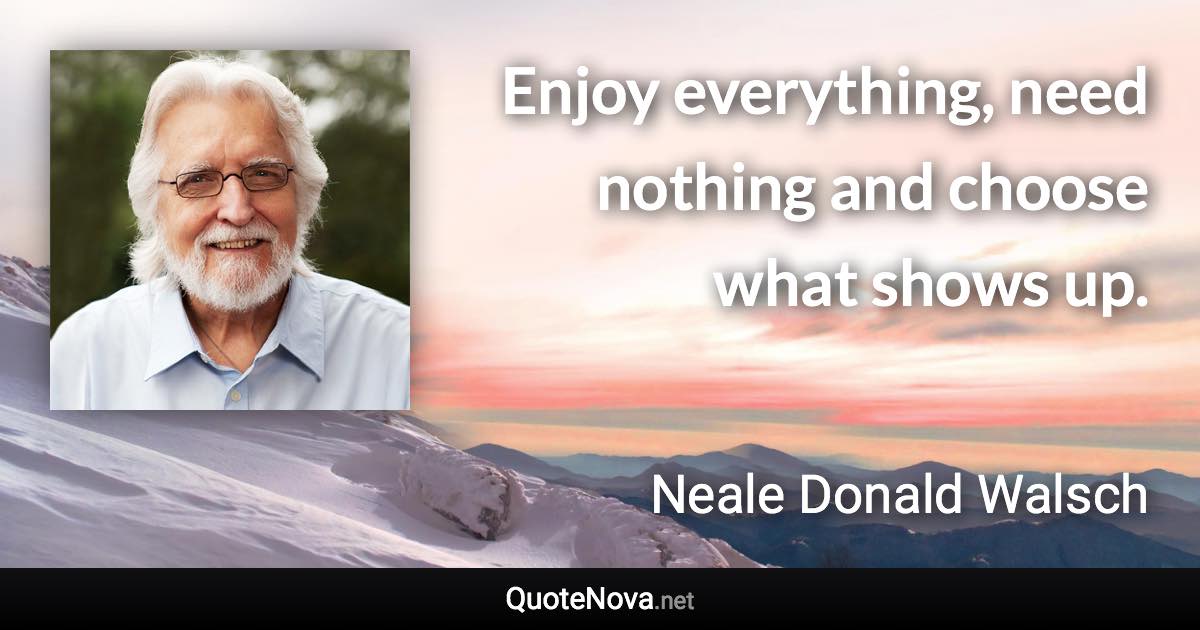 Enjoy everything, need nothing and choose what shows up. - Neale Donald Walsch quote