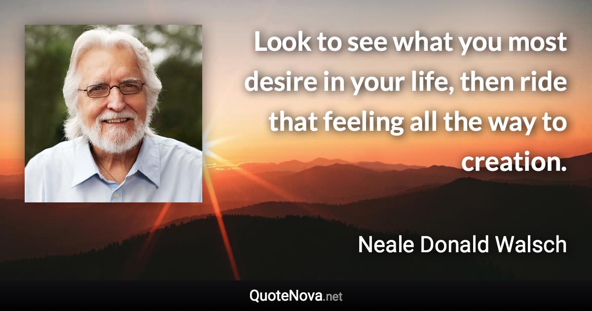 Look to see what you most desire in your life, then ride that feeling all the way to creation. - Neale Donald Walsch quote