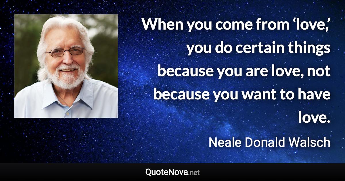 When you come from ‘love,’ you do certain things because you are love, not because you want to have love. - Neale Donald Walsch quote