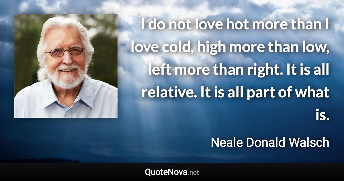 I do not love hot more than I love cold, high more than low, left more than right. It is all relative. It is all part of what is. - Neale Donald Walsch quote