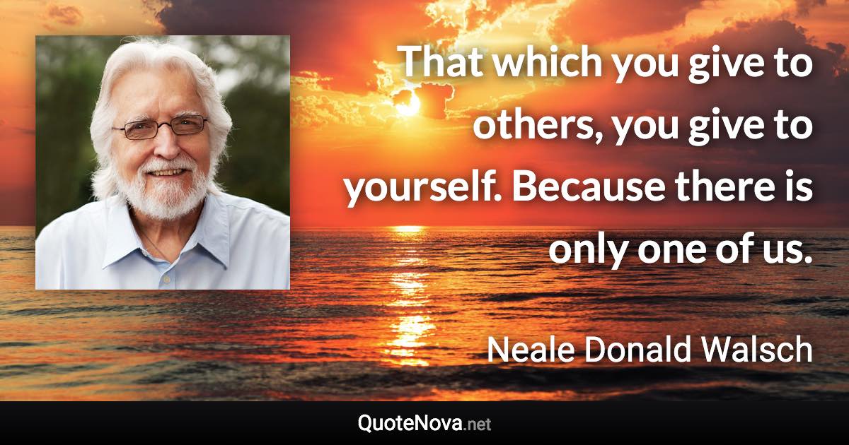 That which you give to others, you give to yourself. Because there is only one of us. - Neale Donald Walsch quote