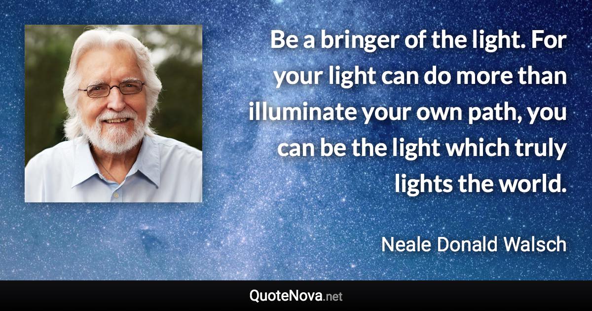 Be a bringer of the light. For your light can do more than illuminate your own path, you can be the light which truly lights the world. - Neale Donald Walsch quote