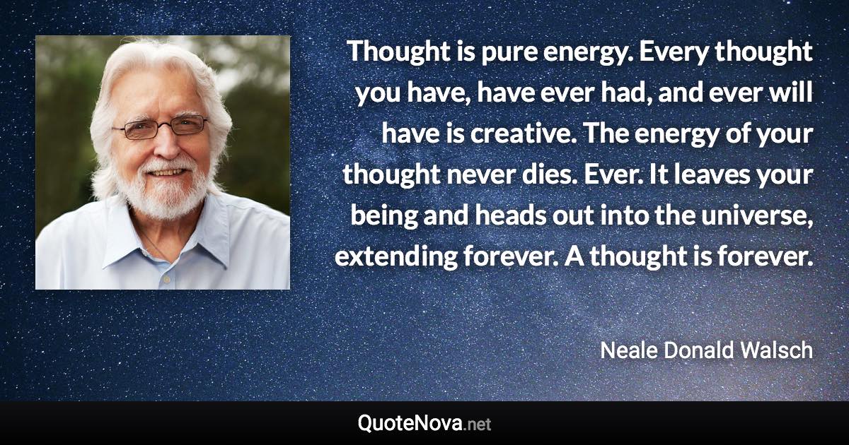 Thought is pure energy. Every thought you have, have ever had, and ever will have is creative. The energy of your thought never dies. Ever. It leaves your being and heads out into the universe, extending forever. A thought is forever. - Neale Donald Walsch quote