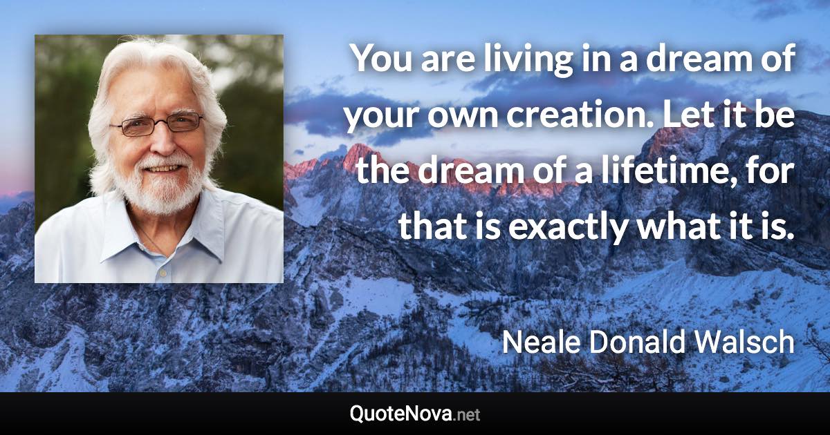 You are living in a dream of your own creation. Let it be the dream of a lifetime, for that is exactly what it is. - Neale Donald Walsch quote