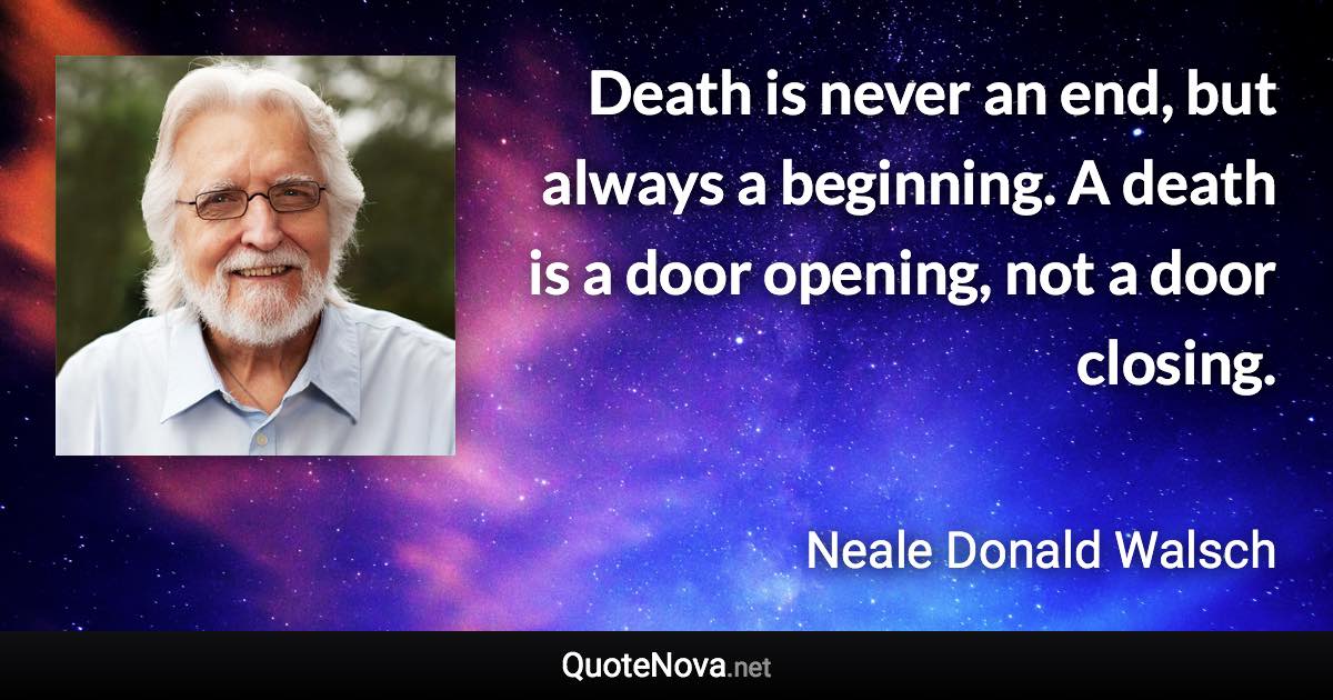 Death is never an end, but always a beginning. A death is a door opening, not a door closing. - Neale Donald Walsch quote