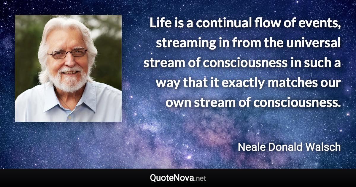 Life is a continual flow of events, streaming in from the universal stream of consciousness in such a way that it exactly matches our own stream of consciousness. - Neale Donald Walsch quote