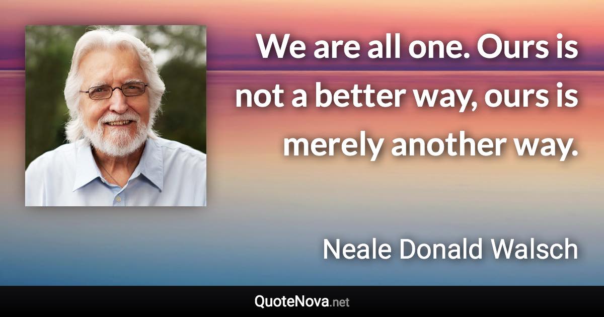 We are all one. Ours is not a better way, ours is merely another way. - Neale Donald Walsch quote