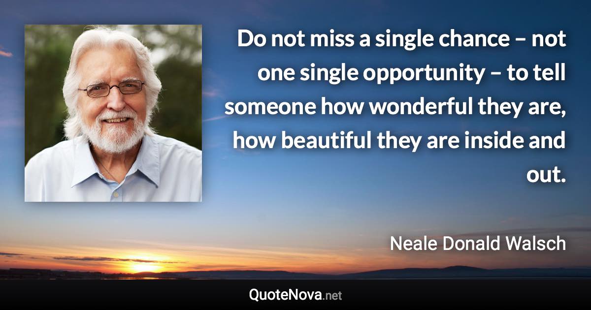 Do not miss a single chance – not one single opportunity – to tell someone how wonderful they are, how beautiful they are inside and out. - Neale Donald Walsch quote
