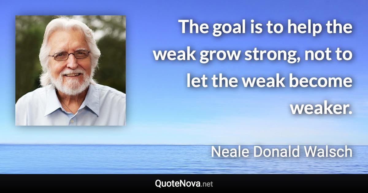 The goal is to help the weak grow strong, not to let the weak become weaker. - Neale Donald Walsch quote