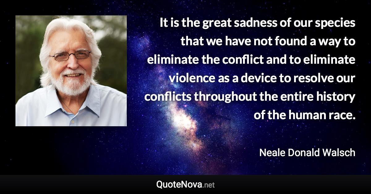 It is the great sadness of our species that we have not found a way to eliminate the conflict and to eliminate violence as a device to resolve our conflicts throughout the entire history of the human race. - Neale Donald Walsch quote