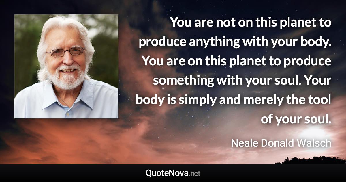 You are not on this planet to produce anything with your body. You are on this planet to produce something with your soul. Your body is simply and merely the tool of your soul. - Neale Donald Walsch quote