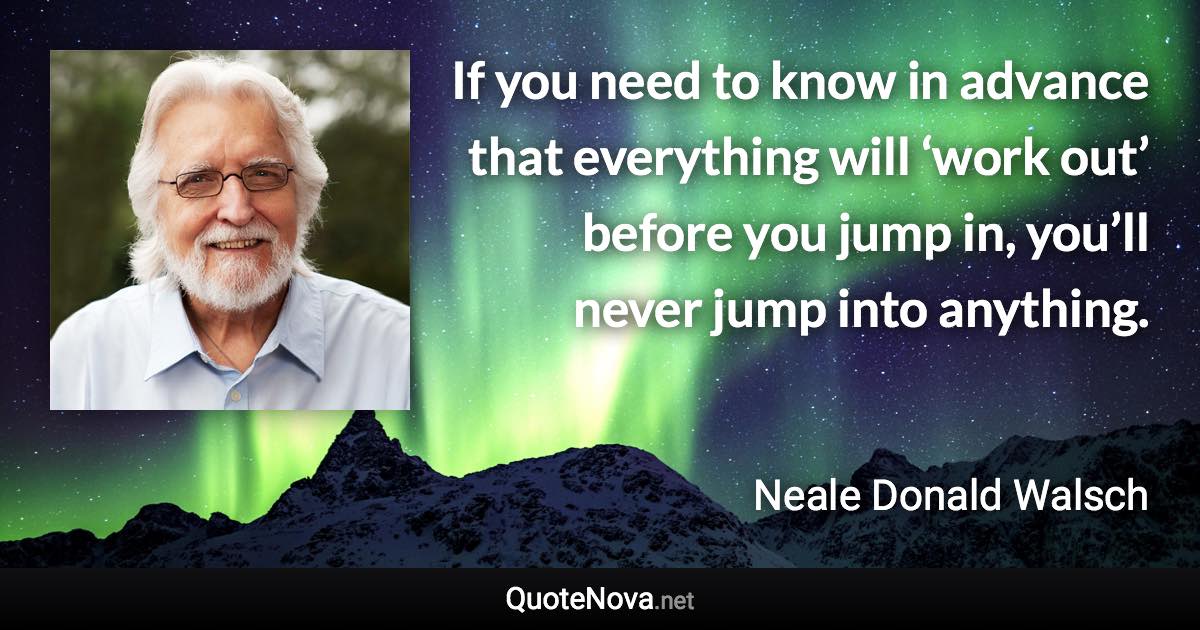 If you need to know in advance that everything will ‘work out’ before you jump in, you’ll never jump into anything. - Neale Donald Walsch quote