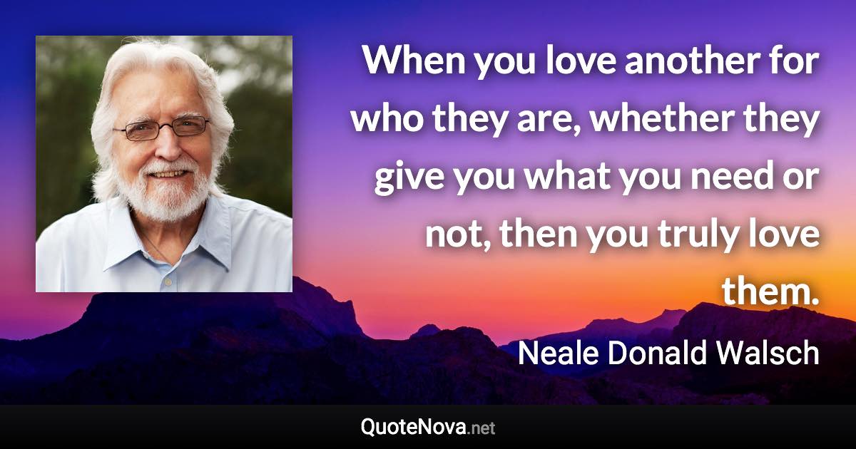 When you love another for who they are, whether they give you what you need or not, then you truly love them. - Neale Donald Walsch quote