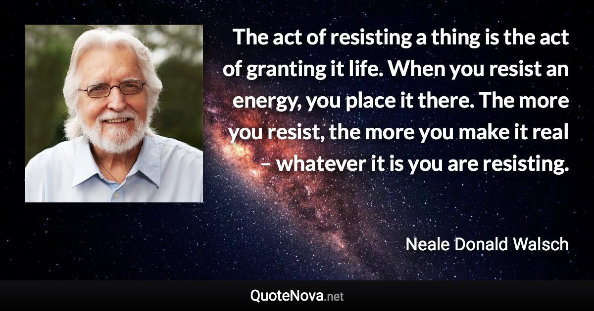 The act of resisting a thing is the act of granting it life. When you resist an energy, you place it there. The more you resist, the more you make it real – whatever it is you are resisting. - Neale Donald Walsch quote