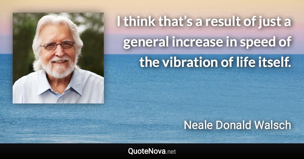 I think that’s a result of just a general increase in speed of the vibration of life itself. - Neale Donald Walsch quote