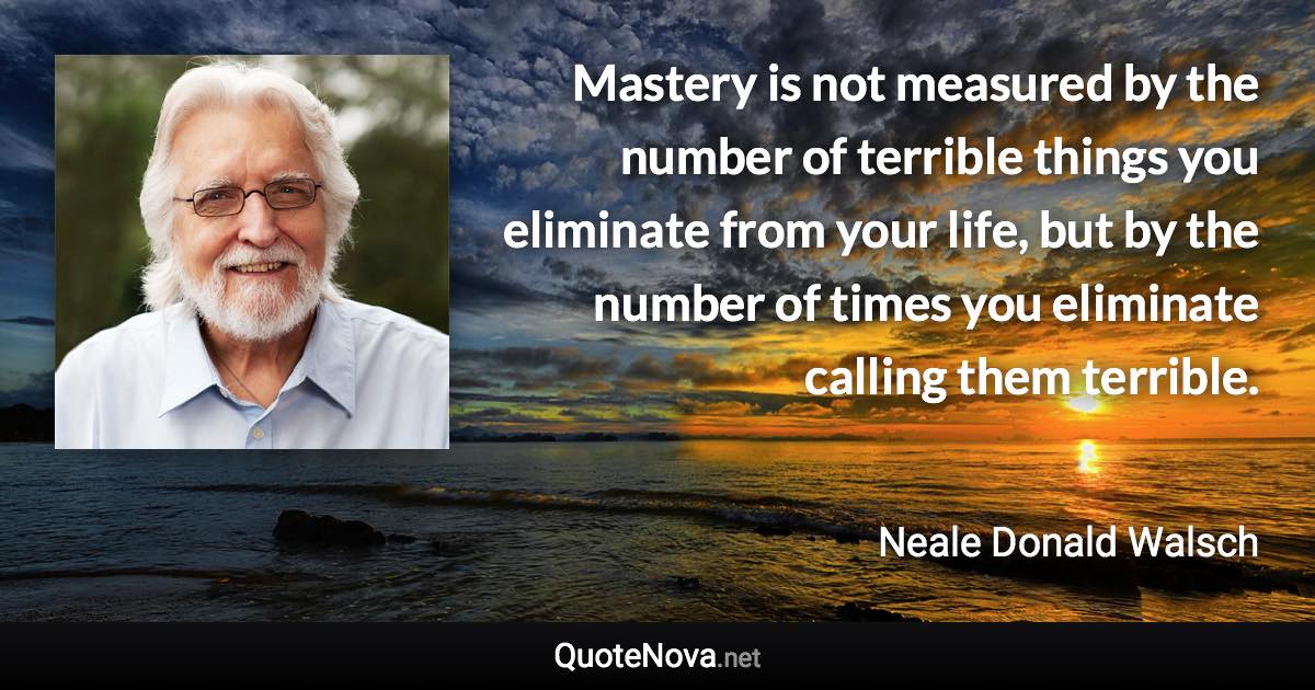 Mastery is not measured by the number of terrible things you eliminate from your life, but by the number of times you eliminate calling them terrible. - Neale Donald Walsch quote