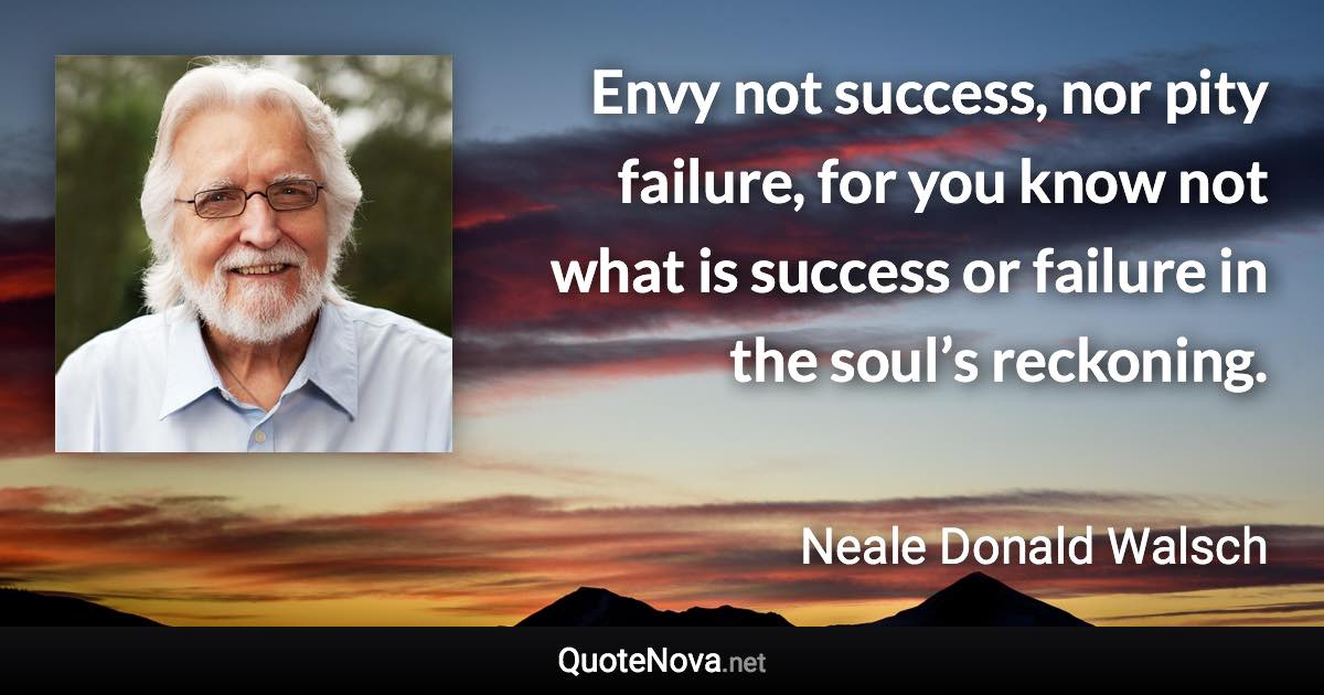 Envy not success, nor pity failure, for you know not what is success or failure in the soul’s reckoning. - Neale Donald Walsch quote