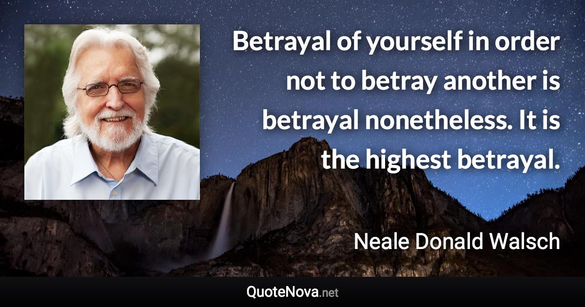 Betrayal of yourself in order not to betray another is betrayal nonetheless. It is the highest betrayal. - Neale Donald Walsch quote