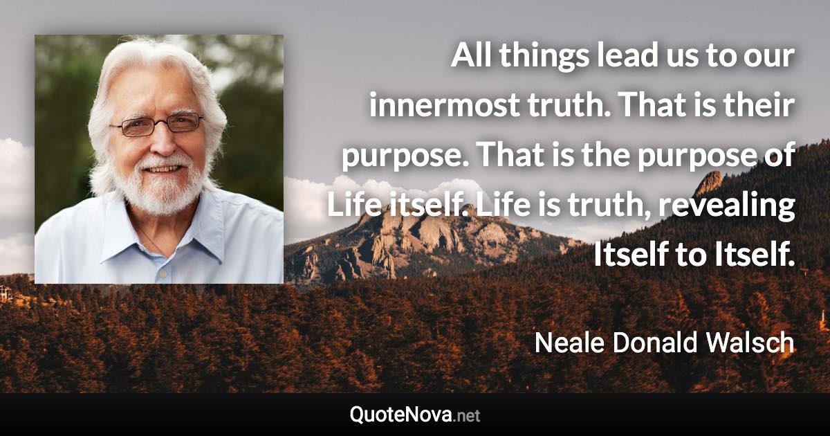 All things lead us to our innermost truth. That is their purpose. That is the purpose of Life itself. Life is truth, revealing Itself to Itself. - Neale Donald Walsch quote