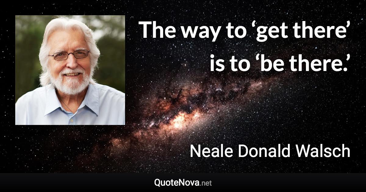 The way to ‘get there’ is to ‘be there.’ - Neale Donald Walsch quote