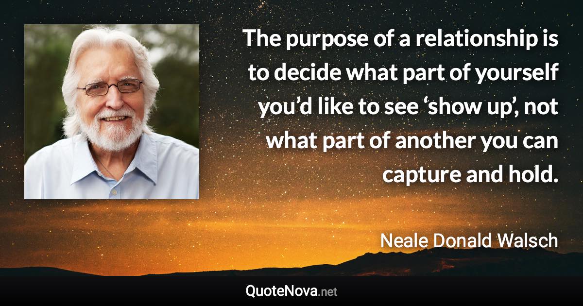 The purpose of a relationship is to decide what part of yourself you’d like to see ‘show up’, not what part of another you can capture and hold. - Neale Donald Walsch quote