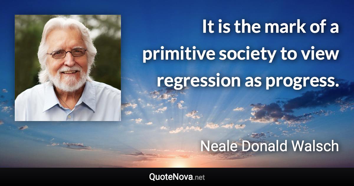 It is the mark of a primitive society to view regression as progress. - Neale Donald Walsch quote