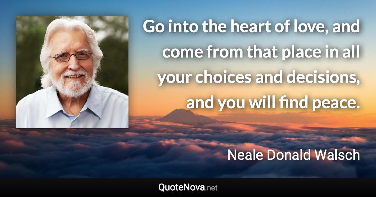 Go into the heart of love, and come from that place in all your choices and decisions, and you will find peace. - Neale Donald Walsch quote