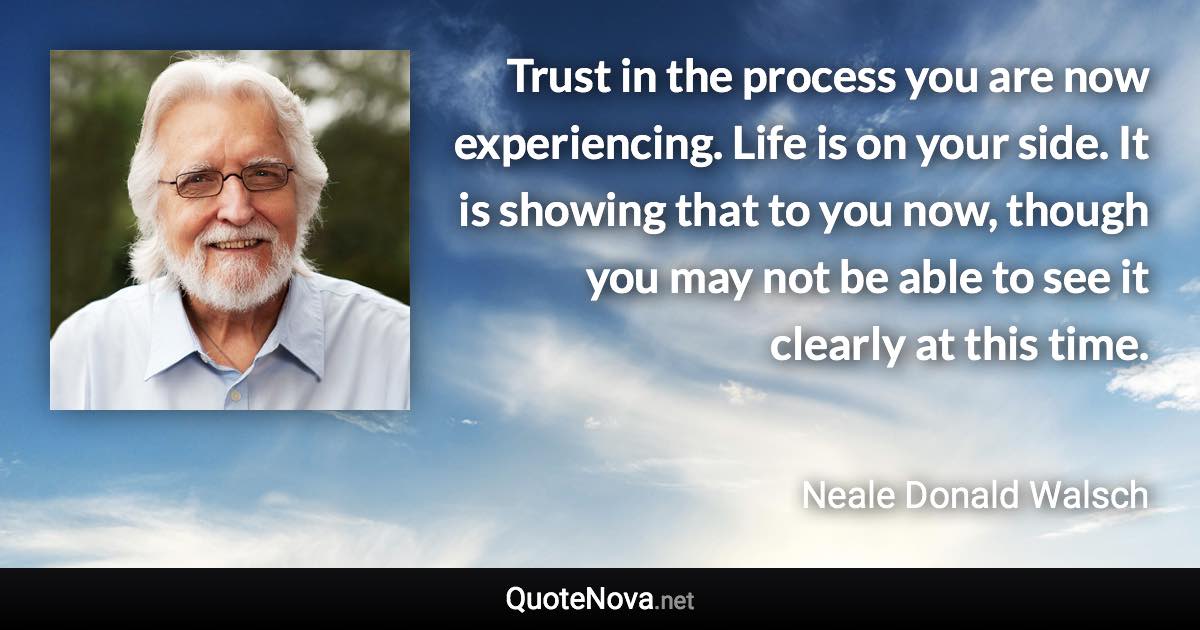 Trust in the process you are now experiencing. Life is on your side. It is showing that to you now, though you may not be able to see it clearly at this time. - Neale Donald Walsch quote