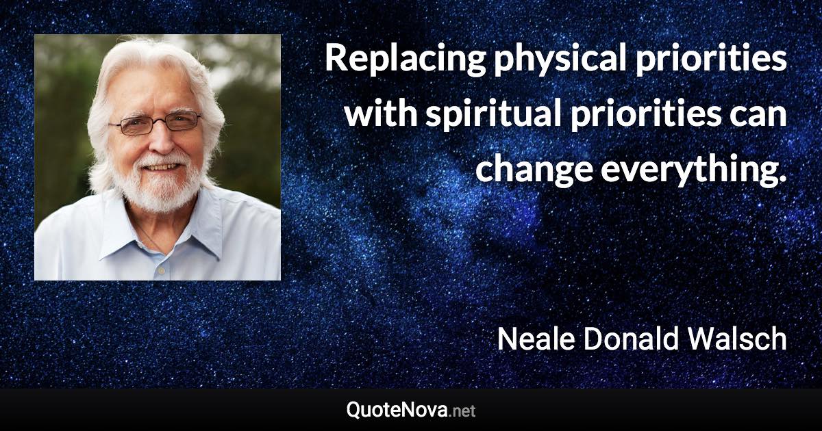 Replacing physical priorities with spiritual priorities can change everything. - Neale Donald Walsch quote