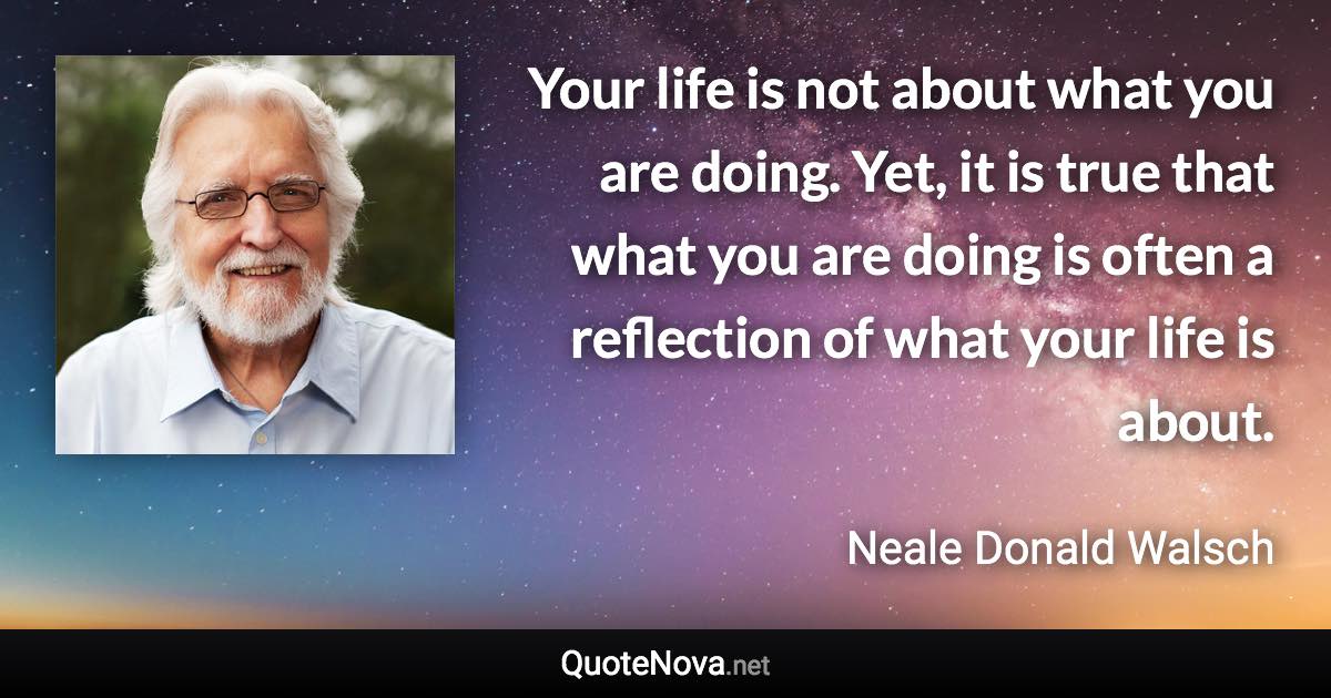 Your life is not about what you are doing. Yet, it is true that what you are doing is often a reflection of what your life is about. - Neale Donald Walsch quote